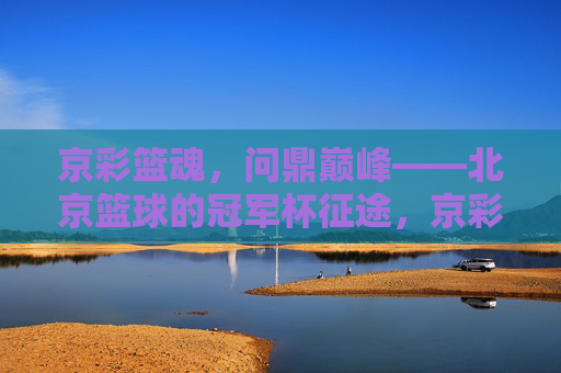 京彩篮魂,问鼎巅峰——北京篮球的冠军杯征途,京彩篮魂,问鼎巅峰