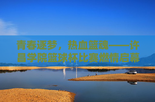 青春逐梦，热血篮魂——许昌学院篮球杯比赛燃情启幕，青春逐梦，热血篮魂——许昌学院篮球杯燃情启幕