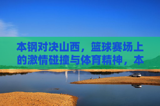 本钢对决山西，篮球赛场上的激情碰撞与体育精神，本钢山西篮球对决，激情碰撞中的体育精神
