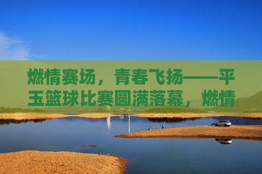 燃情赛场,青春飞扬——平玉篮球比赛圆满落幕,燃情赛场,青春飞扬——平玉篮球赛圆满落幕