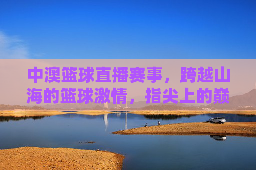 中澳篮球直播赛事,跨越山海的篮球激情,指尖上的巅峰对决,中澳篮球直播,跨越山海的巅峰对决