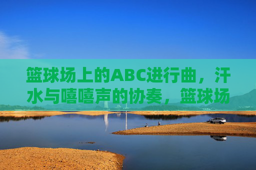 篮球场上的ABC进行曲,汗水与嘻嘻声的协奏,篮球场ABC进行曲,汗水与笑声的协奏