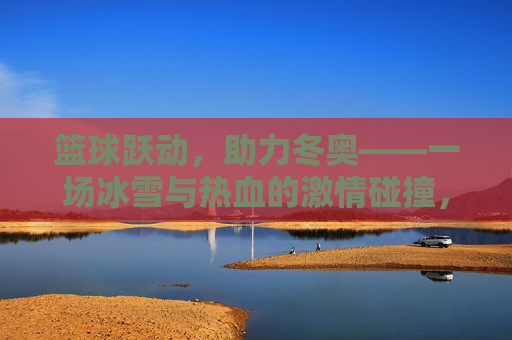 篮球跃动,助力冬奥——一场冰雪与热血的激情碰撞,篮球跃动助力冬奥,冰雪热血的激情碰撞
