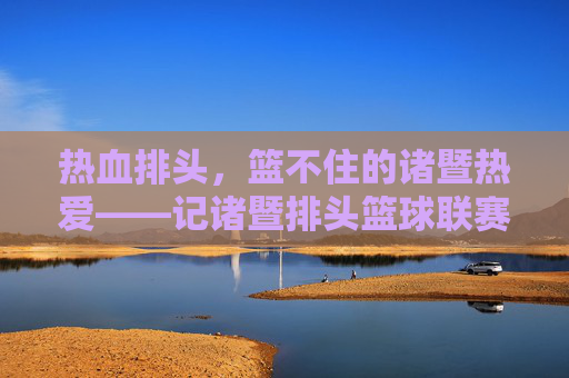 热血排头,篮不住的诸暨热爱——记诸暨排头篮球联赛,热血排头,诸暨篮球热爱燃动