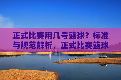 正式比赛用几号篮球?标准与规范解析,正式比赛篮球号数标准与规范解析