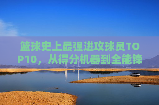 篮球史上最强进攻球员TOP10,从得分机器到全能锋线,谁定义了进攻的艺术?篮球史上最强进攻球员TOP10,进攻艺术的定义者,从得分机器到全能锋线