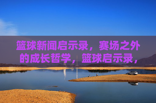 篮球新闻启示录，赛场之外的成长哲学，篮球启示录，赛场之外的成长哲学