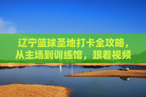 辽宁篮球圣地打卡全攻略,从主场到训练馆,跟着视频云游辽篮热血之路,辽宁篮球圣地打卡全攻略,主场到训练馆,视频云游热血之路