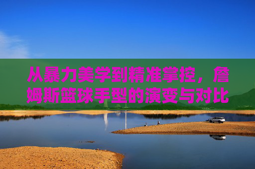 从暴力美学到精准掌控，詹姆斯篮球手型的演变与对比，詹姆斯篮球手型，从暴力美学到精准掌控的演变与对比