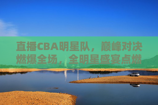 直播CBA明星队，巅峰对决燃爆全场，全明星盛宴点燃篮球激情，CBA全明星巅峰对决燃爆全场