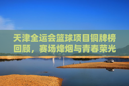 天津全运会篮球项目铜牌榜回顾,赛场烽烟与青春荣光,天津全运会篮球铜牌榜回顾,赛场烽烟铸青春荣光