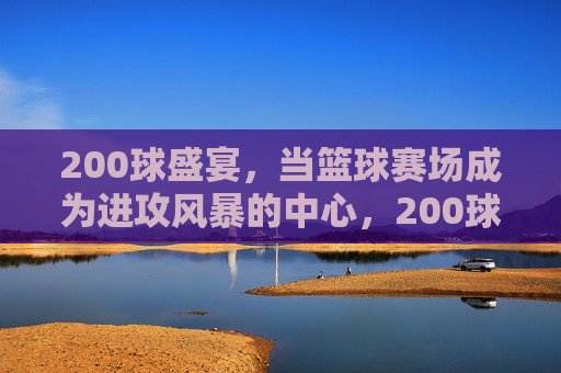 200球盛宴,当篮球赛场成为进攻风暴的中心,200球盛宴,篮球赛场进攻风暴