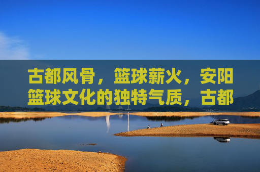 古都风骨,篮球薪火,安阳篮球文化的独特气质,古都风骨承薪火,安阳篮球铸独特