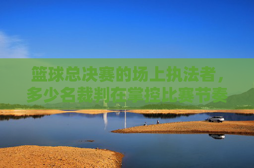 篮球总决赛的场上执法者,多少名裁判在掌控比赛节奏?篮球总决赛多少名裁判掌控比赛节奏?