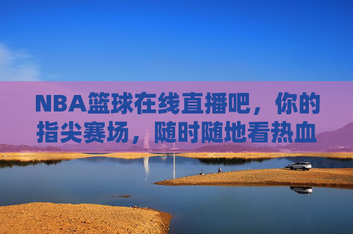 NBA篮球在线直播吧，你的指尖赛场，随时随地看热血对决，NBA指尖赛场，随时随地看热血直播