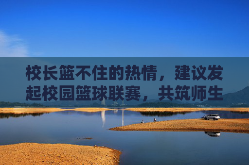 校长篮不住的热情,建议发起校园篮球联赛,共筑师生同心圆,校长热忱倡议校园篮球联赛 共筑师生同心圆