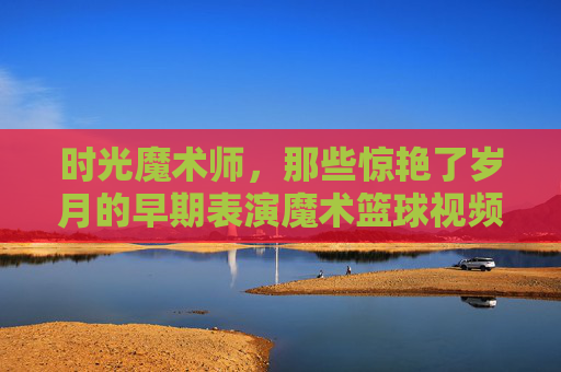 时光魔术师,那些惊艳了岁月的早期表演魔术篮球视频,时光魔术师,惊艳岁月的早期魔术篮球表演