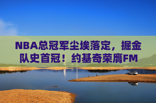 NBA总冠军尘埃落定,掘金队史首冠!约基奇荣膺FMVP,新时代王朝启幕,掘金首冠加冕!约基奇FMVP,新时代王朝启幕