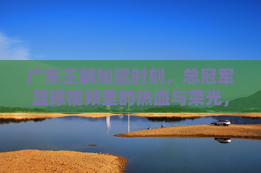广东王朝加冕时刻,总冠军篮球视频里的热血与荣光,广东王朝加冕时刻,总冠军篮球的热血荣光
