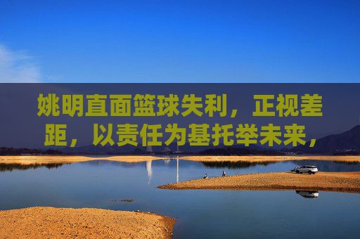 姚明直面篮球失利,正视差距,以责任为基托举未来,姚明以责任为基 托举篮球未来