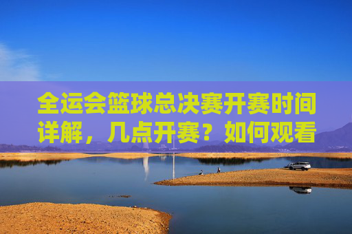 全运会篮球总决赛开赛时间详解,几点开赛?如何观看?全运会篮球总决赛开赛时间及观看方式详解