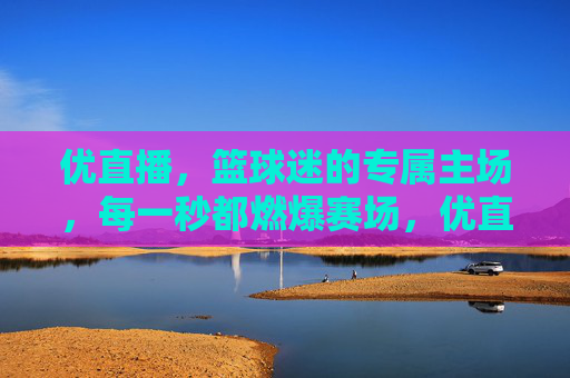 优直播，篮球迷的专属主场，每一秒都燃爆赛场，优直播，篮球迷专属主场，秒秒燃爆赛场