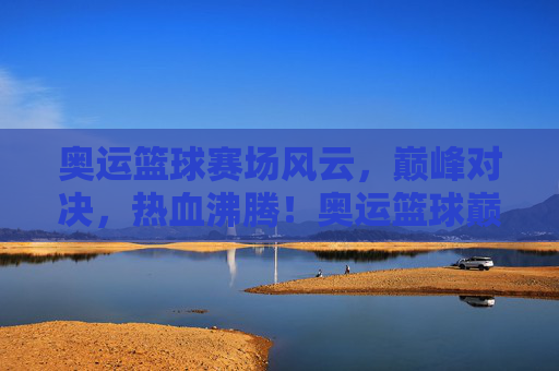 奥运篮球赛场风云,巅峰对决,热血沸腾!奥运篮球巅峰对决,热血沸腾!