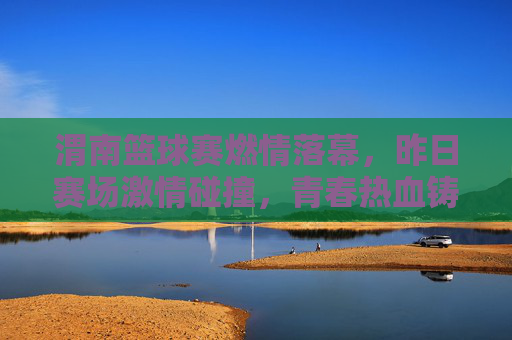 渭南篮球赛燃情落幕，昨日赛场激情碰撞，青春热血铸就辉煌，渭南篮球赛燃情落幕 青春热血铸就辉煌