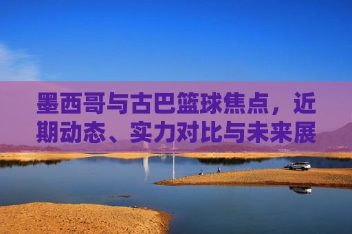 墨西哥与古巴篮球焦点,近期动态、实力对比与未来展望,墨西哥与古巴篮球焦点,近期动态、实力对比与未来展望