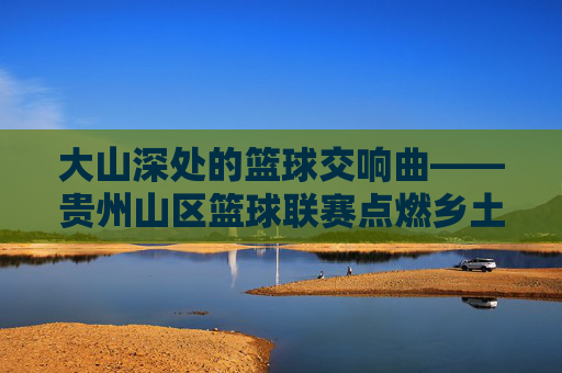 大山深处的篮球交响曲——贵州山区篮球联赛点燃乡土激情,大山深处的篮球交响曲,贵州山区联赛点燃乡土激情