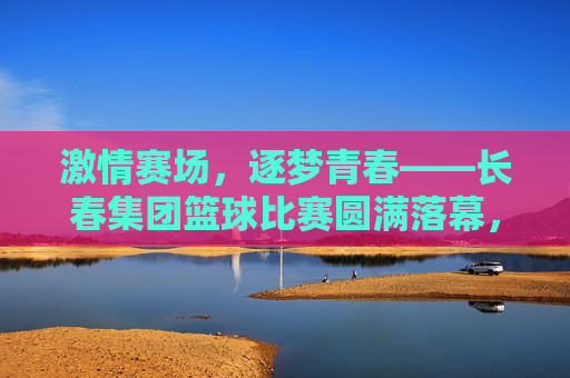 激情赛场，逐梦青春——长春集团篮球比赛圆满落幕，激情赛场，逐梦青春——长春集团篮球比赛圆满落幕