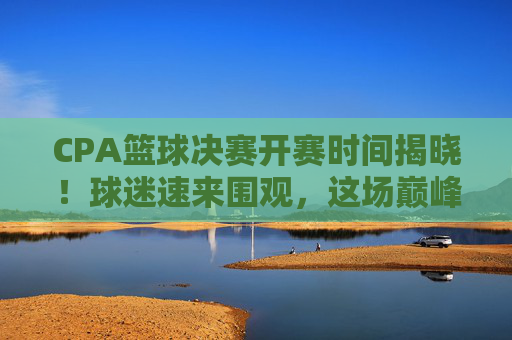 CPA篮球决赛开赛时间揭晓！球迷速来围观，这场巅峰对决不容错过，CPA篮球决赛开赛时间揭晓！巅峰对决速来围观
