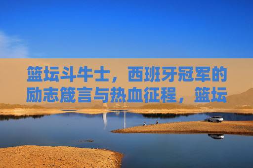 篮坛斗牛士,西班牙冠军的励志箴言与热血征程,篮坛斗牛士,西班牙冠军的励志热血征程