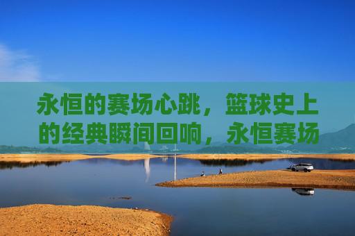 永恒的赛场心跳,篮球史上的经典瞬间回响,永恒赛场心跳,篮球经典瞬间回响
