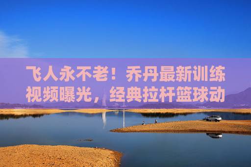 飞人永不老!乔丹最新训练视频曝光,经典拉杆篮球动作唤醒青春记忆,飞人永不老!乔丹最新训练视频,经典拉杆唤醒青春记忆