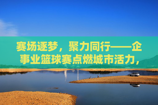 赛场逐梦，聚力同行——企事业篮球赛点燃城市活力，企事业篮球赛，赛场逐梦聚力，点燃城市活力