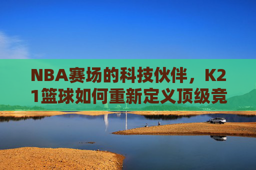 NBA赛场的科技伙伴,K21篮球如何重新定义顶级竞技体验?K21篮球,NBA赛场的科技伙伴,重新定义顶级竞技体验