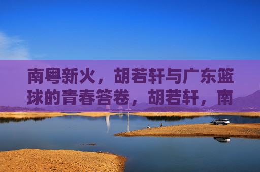 南粤新火,胡若轩与广东篮球的青春答卷,胡若轩,南粤新火写就广东篮球青春答卷