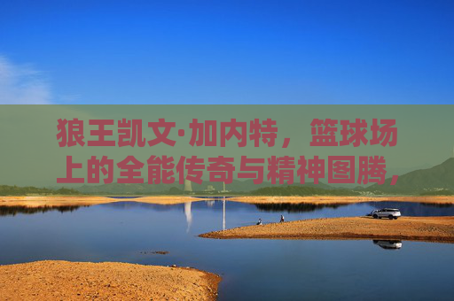 狼王凯文·加内特，篮球场上的全能传奇与精神图腾，狼王凯文·加内特，篮球场上的全能传奇与精神图腾