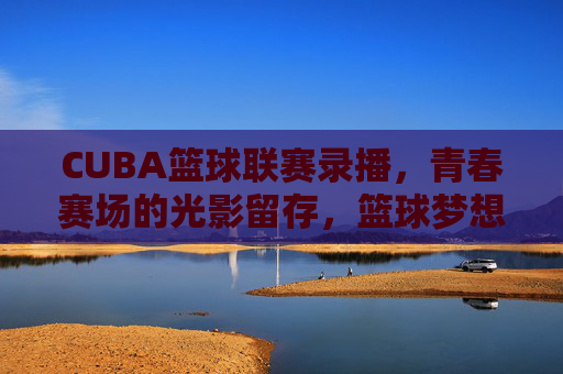 CUBA篮球联赛录播,青春赛场的光影留存,篮球梦想的二次传播,CUBA赛场录播,光影留存青春,二次传播梦想
