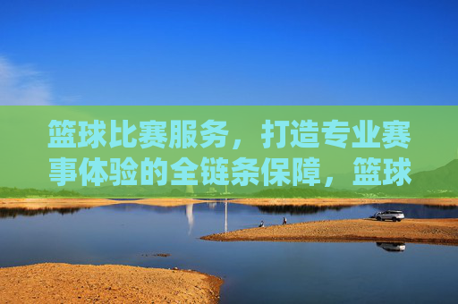篮球比赛服务,打造专业赛事体验的全链条保障,篮球比赛服务,全链条专业赛事体验保障