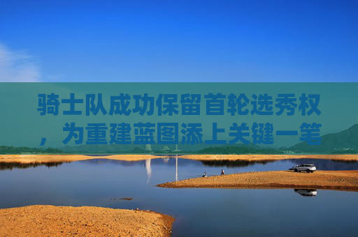 骑士队成功保留首轮选秀权,为重建蓝图添上关键一笔,骑士队保留首轮选秀权 重建蓝图添关键一笔