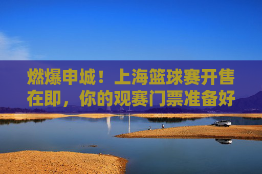 燃爆申城!上海篮球赛开售在即,你的观赛门票准备好了吗?燃爆申城!上海篮球赛开售在即