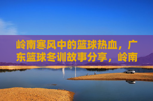 岭南寒风中的篮球热血,广东篮球冬训故事分享,岭南寒风中的篮球热血,广东篮球冬训故事