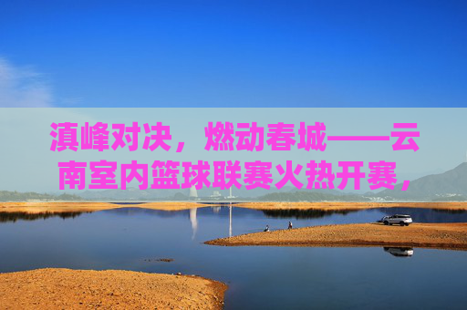 滇峰对决,燃动春城——云南室内篮球联赛火热开赛,滇峰对决燃动春城——云南室内篮球联赛火热开赛
