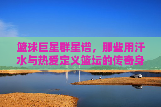 篮球巨星群星谱,那些用汗水与热爱定义篮坛的传奇身影,篮球巨星群星谱,汗水与热爱定义的篮坛传奇
