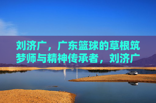 刘济广,广东篮球的草根筑梦师与精神传承者,刘济广,广东篮球草根筑梦师与精神传承者