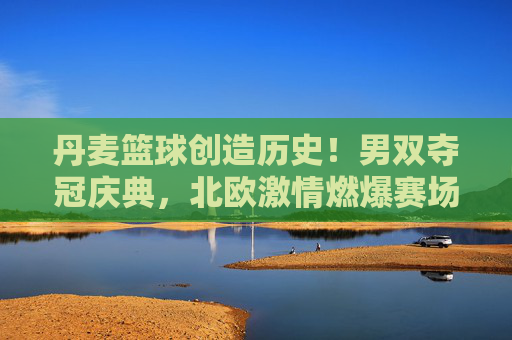 丹麦篮球创造历史!男双夺冠庆典,北欧激情燃爆赛场,丹麦篮球创历史!男双夺冠燃爆北欧赛场