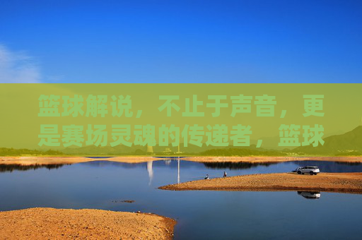 篮球解说,不止于声音,更是赛场灵魂的传递者,篮球解说,赛场灵魂的传递者