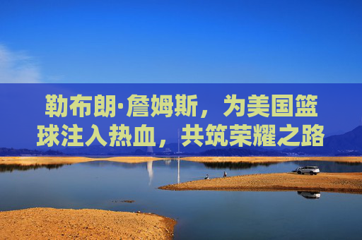 勒布朗·詹姆斯，为美国篮球注入热血，共筑荣耀之路，勒布朗·詹姆斯，为美国篮球热血筑梦，共赴荣耀